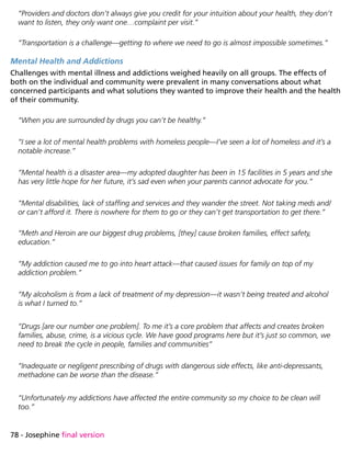 78 - Josephine final version
“Providers and doctors don’t always give you credit for your intuition about your health, they don’t
want to listen, they only want one…complaint per visit.”
“Transportation is a challenge—getting to where we need to go is almost impossible sometimes.”
Mental Health and Addictions
Challenges with mental illness and addictions weighed heavily on all groups. The effects of
both on the individual and community were prevalent in many conversations about what
concerned participants and what solutions they wanted to improve their health and the health
of their community.
“When you are surrounded by drugs you can’t be healthy.”
“I see a lot of mental health problems with homeless people—I’ve seen a lot of homeless and it’s a
notable increase.”
“Mental health is a disaster area—my adopted daughter has been in 15 facilities in 5 years and she
has very little hope for her future, it’s sad even when your parents cannot advocate for you.”
“Mental disabilities, lack of staffing and services and they wander the street. Not taking meds and/
or can’t afford it. There is nowhere for them to go or they can’t get transportation to get there.”
“Meth and Heroin are our biggest drug problems, [they] cause broken families, effect safety,
education.”
“My addiction caused me to go into heart attack—that caused issues for family on top of my
addiction problem.”
“My alcoholism is from a lack of treatment of my depression—it wasn’t being treated and alcohol
is what I turned to.”
“Drugs [are our number one problem]. To me it’s a core problem that affects and creates broken
families, abuse, crime, is a vicious cycle. We have good programs here but it’s just so common, we
need to break the cycle in people, families and communities”
“Inadequate or negligent prescribing of drugs with dangerous side effects, like anti-depressants,
methadone can be worse than the disease.”
“Unfortunately my addictions have affected the entire community so my choice to be clean will
too.”
 