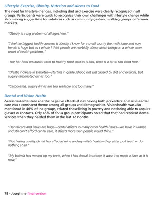 79 - Josephine final version
Lifestyle: Exercise, Obesity, Nutrition and Access to Food
The need for lifestyle changes, including diet and exercise were clearly recognized in all
groups. Participants were quick to recognize their own challenges with lifestyle change while
also making suggestions for solutions such as community gardens, walking groups or farmers
markets.
“Obesity is a big problem of all ages here.”
“I feel the biggest health concern is obesity. I know for a small county the meth issue and now
heroin is huge but as a whole I think people are morbidly obese which brings on a whole other
onset of health problems.”
“The fast food restaurant ratio to healthy food choices is bad, there is a lot of fast food here.”
“Drastic increase in Diabetes—starting in grade school, not just caused by diet and exercise, but
sugary carbonated drinks too.”
“Carbonated, sugary drinks are too available and too many.”
Dental and Vision Health
Access to dental care and the negative effects of not having both preventive and crisis dental
care was a consistent theme among all groups and demographics. Vision health was also
mentioned in 40% of the groups, related those living in poverty and not being able to acquire
glasses or contacts. Only 45% of focus group participants noted that they had received dental
services when they needed them in the last 12 months.
“Dental care and issues are huge—dental affects so many other health issues—we have insurance
and still can’t afford dental care, it affects more than people would think.”
“Not having quality dental has affected mine and my wife’s health—they either pull teeth or do
nothing at all.”
“My bulimia has messed up my teeth, when I had dental insurance it wasn’t so much a issue as it is
now.”
 