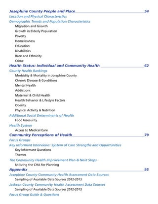 Josephine County People and Place 54
Location and Physical Characteristics
Demographic Trends and Population Characteristics
Migration and Growth
Growth in Elderly Population
Poverty
Homelessness
Education
Disabilities
Race and Ethnicity
Crime
Health Status: Individual and Community Health  62
County Health Rankings
Morbidity  Mortality in Josephine County
Chronic Disease  Conditions
Mental Health
Addictions
Maternal  Child Health
Health Behavior  Lifestyle Factors
Obesity
Physical Activity  Nutrition
Additional Social Determinants of Health
Food Insecurity
Health System
Access to Medical Care
Community Perceptions of Health 79
Focus Groups
Key Informant Interviews: System of Care Strengths and Opportunities
Key Informant Questions
Themes
The Community Health Improvement Plan  Next Steps
Utilizing the CHA for Planning
Appendix 95
Josephine County Community Health Assessment Data Sources
Sampling of Available Data Sources 2012-2013
Jackson County Community Health Assessment Data Sources
Sampling of Available Data Sources 2012-2013
Focus Group Guide  Questions
 