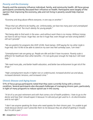 80 - Josephine final version
Poverty and the Economy
Poverty and the economy influence individual, family, and community health. All focus group
participants consistently discussed their influence on health. Participants were largely of the
opinion that improving the economy, jobs and not living in poverty would help improve
health.
“Economy and drug abuse effects everyone, in one way or another.”
“Those that can afford to be healthy, are. Unfortunately, we have too many poor and unemployed
living on junk food. Too much obesity for young people.”
“Not being able to find work in the area—and without work there is no money. Without money
we have to sell our house. Huge fear, we live in huge fear, even though we have strong beliefs I
still can’t provide”
“We are grateful for programs like OHP, UCAN, food stamps. OHP paying for my other meds is
huge help. But I’d like to be able to stand on my own two feet someday soon, I am tired.”
“Unemployment rate are going up. People are idle and don’t have insurance. Poverty scale is
different for healthcare than other benefits—I’m not quite poor enough for help but I still need
help.”
“We need more jobs, and better health education, and better law enforcement to get rid of the
drugs.”
“High unemployment results in higher non or underinsured, increased alcohol use and abuse,
increased domestic tensions, and increased crime.”
Chronic Disease and Aging Issues
51% of focus group participants noted that they were currently living with a chronic
condition. Several participants also discussed challenges of managing chronic pain, particularly
in light of many programs to reduce opioid use in the county.
“A lot of us are past retirement and with that comes a lot of health problems. I hate to go to the
doctor and hear that I should expect it because I’m old and just get used to it—its discrimination
and its not right.”
“I don’t see anyone speaking for those who need opiates for their chronic pain. I’m unable to get
meds because doctors won’t prescribe them to me because they are afraid of getting in trouble.
But I’m still in pain.”
 
