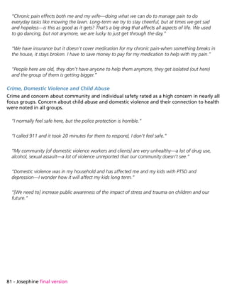 81 - Josephine final version
“Chronic pain effects both me and my wife—doing what we can do to manage pain to do
everyday tasks like mowing the lawn. Long-term we try to stay cheerful, but at times we get sad
and hopeless—is this as good as it gets? That’s a big drag that affects all aspects of life. We used
to go dancing, but not anymore, we are lucky to just get through the day.”
“We have insurance but it doesn’t cover medication for my chronic pain-when something breaks in
the house, it stays broken. I have to save money to pay for my medication to help with my pain.”
“People here are old, they don’t have anyone to help them anymore, they get isolated (out here)
and the group of them is getting bigger.”
Crime, Domestic Violence and Child Abuse
Crime and concern about community and individual safety rated as a high concern in nearly all
focus groups. Concern about child abuse and domestic violence and their connection to health
were noted in all groups.
“I normally feel safe here, but the police protection is horrible.”
“I called 911 and it took 20 minutes for them to respond, I don’t feel safe.”
“My community [of domestic violence workers and clients] are very unhealthy—a lot of drug use,
alcohol, sexual assault—a lot of violence unreported that our community doesn’t see.”
“Domestic violence was in my household and has affected me and my kids with PTSD and
depression—I wonder how it will affect my kids long term.”
“[We need to] increase public awareness of the impact of stress and trauma on children and our
future.”
 