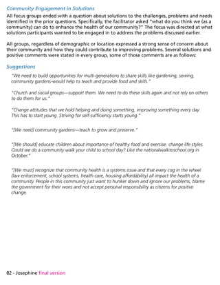 82 - Josephine final version
Community Engagement in Solutions
All focus groups ended with a question about solutions to the challenges, problems and needs
identified in the prior questions. Specifically, the facilitator asked “what do you think we (as a
community) can do to enhance the health of our community?” The focus was directed at what
solutions participants wanted to be engaged in to address the problems discussed earlier.
All groups, regardless of demographic or location expressed a strong sense of concern about
their community and how they could contribute to improving problems. Several solutions and
positive comments were stated in every group, some of those comments are as follows:
Suggestions
“We need to build opportunities for multi-generations to share skills like gardening, sewing,
community gardens-would help to teach and provide food and skills.”
“Church and social groups—support them. We need to do these skills again and not rely on others
to do them for us.”
“Change attitudes that we hold helping and doing something, improving something every day.
This has to start young. Striving for self-sufficiency starts young.”
“[We need] community gardens—teach to grow and preserve.”
“[We should] educate children about importance of healthy food and exercise. change life styles.
Could we do a community walk your child to school day? Like the nationalwalktoschool.org in
October.”
“[We must] recognize that community health is a systems issue and that every cog in the wheel
(law enforcement, school systems, health care, housing affordability) all impact the health of a
community. People in this community just want to hunker down and ignore our problems, blame
the government for their woes and not accept personal responsibility as citizens for positive
change.
 