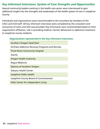 83 - Josephine final version
Key Informant Interviews: System of Care Strengths and Opportunities
Several community leaders working in the health care sector were interviewed to gain
additional insight into the strengths and weaknesses of the health system of care in Josephine
County.
Individuals and organizations were recommended to the consultant by members of the
CACC and CCO staff. All key informant interviews were completed by the consultant and
anonymity of name and title was provided. Key Informants were recommended based on their
organization affiliation, role in providing medical, mental, behavioral or addictions treatment
to Josephine county residents.
Organizations represented in the key informant interviews
Southern Oregon Head Start
OnTrack Addiction Recovery Programs and Services
Three Rivers Community Hospital
Asante
Oregon Health Authority
Rogue Medicine
Options of Southern Oregon
Siskiyou Health Center
Josephine Public Health
Josephine County Board of Commissioners
HASL Center for Independent Living
 