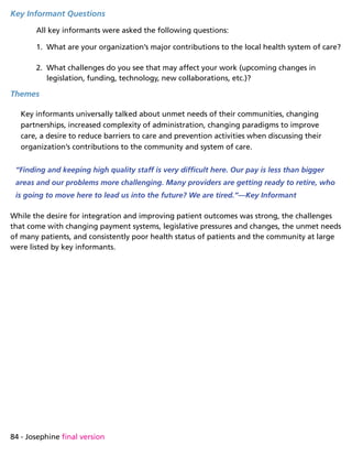 84 - Josephine final version
Key Informant Questions
All key informants were asked the following questions:
1.	 What are your organization’s major contributions to the local health system of care?
2.	 What challenges do you see that may affect your work (upcoming changes in
legislation, funding, technology, new collaborations, etc.)?
Themes
Key informants universally talked about unmet needs of their communities, changing
partnerships, increased complexity of administration, changing paradigms to improve
care, a desire to reduce barriers to care and prevention activities when discussing their
organization’s contributions to the community and system of care.
“Finding and keeping high quality staff is very difficult here. Our pay is less than bigger
areas and our problems more challenging. Many providers are getting ready to retire, who
is going to move here to lead us into the future? We are tired.”—Key Informant
While the desire for integration and improving patient outcomes was strong, the challenges
that come with changing payment systems, legislative pressures and changes, the unmet needs
of many patients, and consistently poor health status of patients and the community at large
were listed by key informants.
 