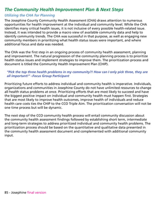 85 - Josephine final version
The Community Health Improvement Plan  Next Steps
Utilizing the CHA for Planning
The Josephine County Community Health Assessment (CHA) draws attention to numerous
opportunities for health improvement at the individual and community level. While the CHA
identifies many critical health issues, it is not inclusive of every possible health-related issue.
Instead, it was intended to provide a macro view of available community data and help to
identify community trends. The CHA was successful in that purpose, as well as engaging new
community members in prioritizing what health status issues were important, and where
additional focus and data was needed.
The CHA was the first step in an ongoing process of community health assessment, planning
and improvement. The natural progression of the community planning process is to prioritize
health status issues and implement strategies to improve them. The prioritization process and
document is titled the Community Health Improvement Plan (CHIP).
“Pick the top three health problems in my community?! How can I only pick three, they are
all important!” –Focus Group Participant
Prioritizing future efforts to address individual and community health is imperative. Individuals,
organizations and communities in Josephine County do not have unlimited resources to change
all health status problems at once. Prioritizing efforts that are most likely to succeed and have
the biggest positive impact on individual and community health must happen first. Strategies
that are most likely to improve health outcomes, improve health of individuals and reduce
health care costs ties the CHIP to the CCO Triple Aim. The prioritization conversation will not be
one time process but will be dynamic.
The next step of the CCO community health process will entail community discussion about
the community health assessment findings followed by establishing short term, intermediate
and long-term strategies to address prioritized individual and community health problems. The
prioritization process should be based on the quantitative and qualitative data presented in
the community health assessment document and complemented with additional community
input.
 