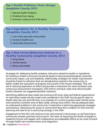 86 - Josephine final version
Top 3 Health Problems: Focus Groups
Josephine County 2013
1. Mental Health Problems
2. Problems from Aging
3. Domestic violence and child abuse
Top 3 Ingredients for A Healthy Community
Josephine County 2013
1. Low Crime and safe communities
2. Access to health care
3. Good jobs and economy
Top 3 Risk Factors/Behaviors Related to a
Healthy Community Josephine County 2013
1. Drug Abuse
2. Alcohol abuse
3. Being overweight
Strategies for addressing health problems, behaviors related to health or ingredients
for building a health community should be based on best practice/standards, potential
community impact, cost and feasibility. Additionally, strategies for health improvement
should be linked to indicators that are already being tracked in the community, to
better enable the evaluation of progress and success of the chosen strategies. This will
aid in reducing duplication of effort and provide a mechanism for more consistent and
continuous measurement of progress. CCO metrics and local, state and national public
health indicators are suggested possible indicators.
Identifying additional data needs and working with local, state and federal organizations
to meet those needs will also need to be considered in the CHIP. County specific data on
health status by race and ethnicity is an example of a continuing data need. Dental access
and outcomes is another area of data needs, among many others. Having adequate data
to understand problems in the community is imperative in planning appropriate strategies
and solutions. Advocating for access to county level data that is helpful for CCO and CAC
planning will need to be a continuing strategy in the CHIP.
Engagement of the CAC will continue to be instrumental in the process, as will listening to
community member priorities and concerns. The work of improving the health of people in
Josephine County will happen with collaborative and adaptable efforts as we move forward
through health care transformation and integration.
 