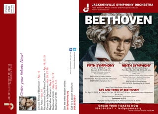 JACKSONVILLE SYMPHONY ORCHESTRA

                                                                PERMIT #3442
U.S. POSTAGE




                                                                Jacksonville, FL
NON-PROFIT


           PAID
                                                                                                                                                                                                                                                                                          Fabio Mechetti, Music Director and Principal Conductor
                                                                                                                                                                                                                                                                                          Haskell Endowed Chair




                                                                                                                                                                                                                                                                                BEETHOVEN


                                                                                                                                                                                                             Join the Conversation. JSYM, you and

                                                                                                                                                                                                                                                    Follow along @jaxsymphony
                                                                                             Order your tickets Now!




                                                                                                                       Rachmaninoff’s 2nd Piano Concerto – Apr. 19, 20, 21




                                                                                                                                                                                                                                                                                   Mayo Clinic Coffee Series • Special Event         Blue Cross and Blue Shield of Florida Masterworks Series
                                                                                                                                                                                                                                                                                   FIFTH SYMPHONY                                         NINTH SYMPHONY
               JACKSONVILLE SYMPHONY ORCHESTRA
                                                 3 0 0 W AT E R S T R E E T, S T E . 2 0 0
                                                       JACKSONVI LLE, FL 32202




                                                                                                                                                                                                                                                                                        Fri., Jun. 1, 2012, at 11 a.m.                         Thu., May 10, 2012, at 7:30 p.m.
                                                                                                                       Cirque de la Symphonie – Apr. 26, 27, 28




                                                                                                                                                                                                                                                                                        Sat., Jun. 2, 2012, at 8 p.m.                     Fri. & Sat., May 11 & 12, 2012, at 8 p.m.
                                                                                                                       Life and Times of Beethoven – Apr. 13




                                                                                                                                                                                                                                                                                         Michael Butterman, conductor                              Fabio Mechetti, conductor
                                                                                                                                                                                                                                                                                                                                                          Di Wu, piano
                                                                                                                       Beethoven’s Ninth – May 10, 11, 12




                                                                                                                                                                                                                                                                                             Alon Goldstein, piano
                                                                                                                                                                                                                                                                                                                                      Stacey Tappan, soprano • Stacey Rishoi, mezzo-soprano
                                                                                                                                                                                                                                                                                     BEETHOVEN Fidelio Overture                           Stanford Olsen, tenor • Matthew Curran, bass
                                                                                                                                                                                                                                                                                BEETHOVEN Piano Concerto No. 5 “Emperor”                         Jacksonville Symphony Chorus
                                                                                                                       Major/Minor Concert – May 4




                                                                                                                                                                                                                                                                                     BEETHOVEN Symphony No. 5
                                                                                                                       Beethoven’s Fifth – June 1, 2




                                                                                                                                                                                                                                                                                                                                              BEETHOVEN Choral Fantasy
                                                                                                                                                                             See the entire season online:




                                                                                                                                                                                                                                                                                                                                           BEETHOVEN Symphony No. 9 (Choral)
                                                                                                                                                                                                                       Call for a season brochure:




                                                                                                                                                                                                                                                                                                               Mayo Clinic Coffee Series • Fusion Series
                                                                                                                                                                                                                                                                                                     LIFE AND TIMES OF BEETHOVEN
                                                                                                                       Ben Folds – Apr. 14




                                                                                                                                                                             JaxSymphony.org




                                                                                                                                                                                                                                                                                Fri., Apr. 13, 2012, at 11 a.m. • Fri., Apr. 13, 2012, at 7:30 p.m. (Pre-concert music and appetizers
                                                                                                                                                                                                                                                                                                                               at 6:30 p.m.)
                                                                                                                                                                                                                       904.354.5547




                                                                                                                                                                                                                                                                                                         Michael Butterman, conductor • Scott Watkins, piano
                                                                                                                                                                                                                                                                                                                         Sponsored by FIS
                                                                                                                                                                                                                                                                                                  Highlights from Symphony No. 4, Piano Concerto No. 3, Septet


                                                                                                                                                                                                                                                                                                   ORDER YOUR TICKETS NOW
                                                                                                                                                                                                                                                                                               9 0 4.35 4.55 47 • JaxS y mp h o n y. o r g
                                                                                                                                                                                                                                                                                                                                                    More concert details Inside ¬
 