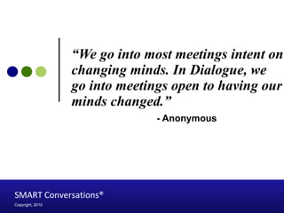 “ We go into most meetings intent on changing minds. In Dialogue, we go into meetings open to having our minds changed.”   - Anonymous SMART Conversations®   Copyright, 2010 
