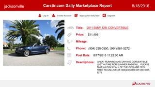 Title:
Price:
Mileage:
Phone:
Post Date:
Descriptions:
Carstir.com Daily Marketplace Report
Log In Create Account Sign up for daily feed Upgrade
jacksonville 8/18/2016
2011 BMW 128I CONVERTIBLE
$11,495
(904) 238-0300, (904) 861-5272
8/17/2016 11:22:00 AM
GREAT RUNNING AND DRIVING CONVERTIBLE
JUST IN TIME FOR SUMMER AND FALL. PLEASE
TAKE A LOOK AT ALL OF THE PICS AND FEEL
FREE TO CALL ME AT (904)238-0300 OR (904)861-
5272
 