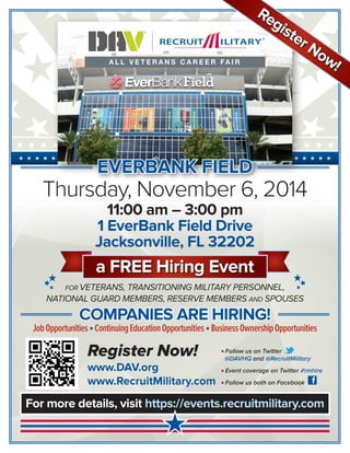 For more details, visit https://events.recruitmilitary.com 
Thursday, November 6, 2014 
11:00 am – 3:00 pm 
1 EverBank Field Drive 
Jacksonville, FL 32202 
★ ★ ★ ★ ★ ★ ★ ★ ★ ★ ★ ★ ★ ★ ★ ★ ★ ★ ★ ★ ★ ★ ★ ★ ★ ★ ★ ★ ★ ★ ★ ★ ★ ★ ★ ★ ★ ★ ★ 
FOR VETERANS, TRANSITIONING MILITARY PERSONNEL, 
NATIONAL GUARD MEMBERS, RESERVE MEMBERS AND SPOUSES 
COMPANIES ARE HIRING! 
Job Opportunities ★ Continuing Education Opportunities ★ Business Ownership Opportunities 
★ 
a FREE Hiring Event 
★★★ 
★★★ 
Register Now! 
www.DAV.org 
www.RecruitMilitary.com 
n Follow us on Twitter 
@DAVHQ and @RecruitMilitary 
n Event coverage on Twitter #rmhire 
n Follow us both on Facebook 
EVERBANK FIELD 
Register Now! 
