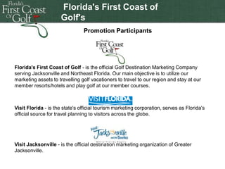 Florida's First Coast of
Golf's
Double-click to enter
Jacksonville Jaguar
Promotion Participants
Promotion

title

Florida's First Coast of Golf - is the official Golf Destination Marketing Company
serving Jacksonville and Northeast Florida. Our main objective is to utilize our
marketing assets to travelling golf vacationers to travel to our region and stay at our
member resorts/hotels and play golf at our member courses.

Visit Florida - is the state's official tourism marketing corporation, serves as Florida's
official source for travel planning to visitors across the globe.

Visit Jacksonville - is the official destination marketing organization of Greater
Jacksonville.

 