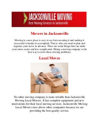 Movers in Jacksonville
Moving to a new place is easy to say but executing it and making it
successful is harder to accomplish. That is why you need to plan and
organize your move in advance. There are some things that can make
your move easier and less complicated. Hiring a moving company is the
best way to solve these moving problems.
Local Moves
No other moving company is more reliable than Jacksonville
Moving Local Movers. It has complete equipment and new
innovations for their local moving services. Jacksonville Moving
Local Movers rises above other companies because we are
providing the best quality service.
 