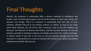 Final Thoughts
Overall, the museums in Jacksonville offer a diverse selection of exhibitions and
events, each of which gives guests one-of-a-kind chances to learn new things and
discover new things. There is a museum in Jacksonville that will cater to your
interests, whether they be in art, history, science, or culture, so long as you know
what those interests are. All of the city's museums, such as the Ritz Theatre and
Museum, the Museum of Science and History, and the Cummer Museum of Art and
Gardens, provide an extensive selection of exhibits, and events for visitors of all ages.
It doesn't matter if you live in the area or are just passing through the city; the
museums in Jacksonville are a must-see location that will give you a great educational
experience no matter who you are.
 