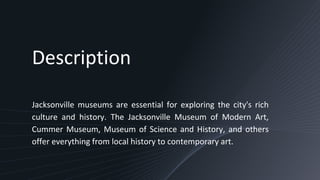 Description
Jacksonville museums are essential for exploring the city's rich
culture and history. The Jacksonville Museum of Modern Art,
Cummer Museum, Museum of Science and History, and others
offer everything from local history to contemporary art.
 