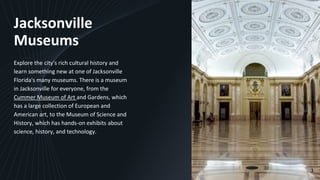 Jacksonville
Museums
Explore the city's rich cultural history and
learn something new at one of Jacksonville
Florida's many museums. There is a museum
in Jacksonville for everyone, from the
Cummer Museum of Art and Gardens, which
has a large collection of European and
American art, to the Museum of Science and
History, which has hands-on exhibits about
science, history, and technology.
3
 