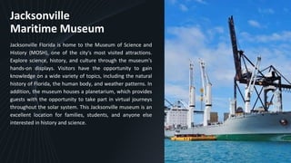 Jacksonville
Maritime Museum
Jacksonville Florida is home to the Museum of Science and
History (MOSH), one of the city's most visited attractions.
Explore science, history, and culture through the museum's
hands-on displays. Visitors have the opportunity to gain
knowledge on a wide variety of topics, including the natural
history of Florida, the human body, and weather patterns. In
addition, the museum houses a planetarium, which provides
guests with the opportunity to take part in virtual journeys
throughout the solar system. This Jacksonville museum is an
excellent location for families, students, and anyone else
interested in history and science.
5
 