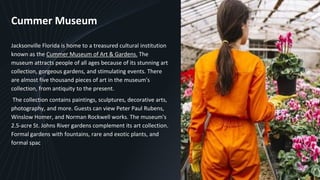 Cummer Museum
Jacksonville Florida is home to a treasured cultural institution
known as the Cummer Museum of Art & Gardens. The
museum attracts people of all ages because of its stunning art
collection, gorgeous gardens, and stimulating events. There
are almost five thousand pieces of art in the museum's
collection, from antiquity to the present.
The collection contains paintings, sculptures, decorative arts,
photography, and more. Guests can view Peter Paul Rubens,
Winslow Homer, and Norman Rockwell works. The museum's
2.5-acre St. Johns River gardens complement its art collection.
Formal gardens with fountains, rare and exotic plants, and
formal spac
6
 