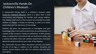 Jacksonville Hands-On
Children's Museum
In Jacksonville Florida, there is a children's museum called
Hands-On Children's Museum which is a place that is both
entertaining and engaging for families with young children.
The displays and events at the museum are intended to enable
children to engage in hands-on learning, as well as to foster
exploration and the discovery of new things.
Children are given the opportunity to investigate and gain
knowledge about the world around them by participating in a
number of the museum's hands-on exhibitions. A little grocery
shop, a construction area where kids can build and create, and
a science lab where they can conduct experiments and learn
about the natural world are just a few of the displays.
The Jacksonville museum offers educational activities and events
for kids of all ages in addition to the exhibits. Storytime, art
lessons, science projects, and other fun activities help kids learn
and explore. 7
 