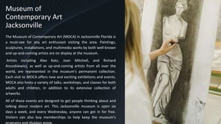 Museum of
Contemporary Art
Jacksonville
The Museum of Contemporary Art (MOCA) in Jacksonville Florida is
a must-see for any art enthusiast visiting the area. Paintings,
sculptures, installations, and multimedia works by both well-known
and up-and-coming artists are on display at the museum.
Artists including Alex Katz, Joan Mitchell, and Richard
Anuszkiewicz, as well as up-and-coming artists from all over the
world, are represented in the museum's permanent collection.
Each visit to MOCA offers new and exciting exhibitions and events.
MOCA also hosts a variety of talks, workshops, and classes for both
adults and children, in addition to its extensive collection of
artworks.
All of these events are designed to get people thinking about and
talking about modern art. This Jacksonville museum is open six
days a week, and every Wednesday, anyone can get in for free.
Visitors can also buy memberships to help keep the museum's
programs and displays going.
8
 