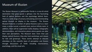 Museum of Illusion
The Illusion Museum in Jacksonville Florida is a one-of-a-kind
destination that gives guests a glimpse into the fascinating
field of optical illusions and the psychology behind them.
There is a wide range of sensory-stimulating and mind-bending
optical illusions on display in the museum. The Illusion
Museum features a number of optical illusions such as a laser
maze, a vortex tunnel, a slanted room, and an infinity room. In
addition, there will be augmented reality displays, holographic
demonstrations, and interactive pieces where guests can alter
their own perceptions. The Museum does more than just
display optical illusions; they also host workshops and classes
for kids and grownups. These events attempt to educate
attendees on the scientific basis of perception and illusion
through discussions of fields including neuroscience,
psychology, and the visual arts.
9
 