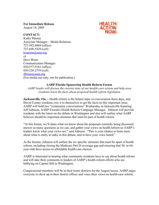 For Immediate Release
August 18, 2009

CONTACT:
Kathy Marma
Associate Manager – Media Relations
727-592-8004 (office)
727-698-5429 (cell)
kmarma@aarp.org
or
Dave Bruns
Communication Manager
850-577-5161 (office)
850-228-2759 (cell)
dbruns@aarp.org
(For media use only, not for publication.)

                AARP Florida Sponsoring Health Reform Forum
   AARP leader will discuss the current state of our health-care system and help area
          residents learn the facts about proposed health reform legislation

Jacksonville, Fla. – Health reform is the hottest topic in conversation these days, and
Duval County residents owe it to themselves to get the facts on this important issue.
AARP will hold two “community conversations” Wednesday in Jacksonville featuring
Jeff Johnson, AARP Florida's Health Reform Campaign Manager. Johnson will provide
residents with the latest on the debate in Washington and also will outline what AARP
believes should be important elements that must be part of health reform.

"At this forum, we’ll share what we know about the proposals currently being discussed,
answer as many questions as we can, and gather your views on health reform so AARP’s
leaders know what your views are," said Johnson. “This is your chance to learn more
about what is really at stake in this debate, and to have your voice heard.”

At the forums, Johnson will outline the six specific elements that must be apart of health
reform, including closing the Medicare Part D coverage gap and ensuring that 50- to 64-
year-olds have access to affordable health care choices.

AARP is interested in hearing what community residents have to say about health reform
and will take their comments to leaders of AARP’s health reform efforts who are
lobbying on Capitol Hill in Washington.

Congressional members will be in their home districts for the August recess. AARP urges
everyone to show up in their district offices and voice their views on health-care reform.
 