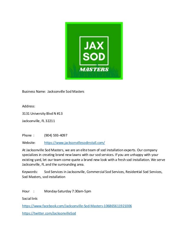 Business Name: Jacksonville Sod Masters
Address:
3131 University Blvd N #13
Jacksonville, FL 32211
Phone : (904) 593-4097
Website: https://www.jacksonvillesodinstall.com/
At Jacksonville Sod Masters, we are an elite team of sod installation experts. Our company
specializes in creating brand new lawns with our sod services. If you are unhappy with your
existing yard, let our team come quote a brand new look with a fresh sod installation. We serve
Jacksonville, FL and the surrounding area.
Keywords: Sod Services in Jacksonville, Commercial Sod Services, Residential Sod Services,
Sod Masters, sod installation
Hour : Monday-Saturday 7:30am-5pm
Social link:
https://www.facebook.com/Jacksonville-Sod-Masters-106865611921006
https://twitter.com/JacksonvilleSod
 