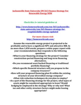 Jacksonville State University EM 565 Finance Strategy For
Renewable Energy NEW
Check this A+ tutorial guideline at
http://www.homeworkrank.com/em-565-jacksonville-
state-university/em-565-finance-strategy-for-
reupdatedable-energy-updated
For more classes visit
http://homeworkrank.com/
Assume the renewable energy project is projected to be
profitable and to have a significant NPV and attractive IRR. In
no more than 1,050 words, prepare a white paper report with
your recommendations that responds to the following
questions:
•What is your financing strategy for the project? Consider
construction-period financing and long-term financing
alternatives.
•Do you recommend asset-backed financing or traditional
portfolio financing?
•Which specific financial structure will you propose to the
company treasurer?
•How will your proposed financing plan fit within the existing
structure of your diversified energy company?
•What risk reduction techniques do you plan to employ?
•As a part of the financing strategy for the project, what types of
assets might be considered appropriate to lease? Would
hedging be employed in the strategy? Why or why not? What
tax and other entity structure factors might make leasing
appropriate?
 