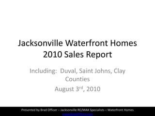Jacksonville Waterfront Homes 2010 Sales Report  Including:  Duval, Saint Johns, Clay Counties August 3rd, 2010 Presented by Brad Officer – Jacksonville RE/MAX Specialists – Waterfront Homes www.BradOfficer.com 