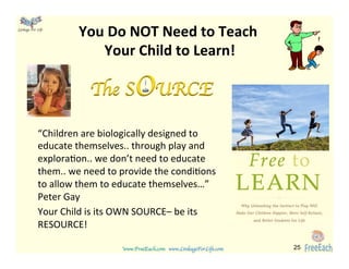www.FreeEach.com	
  	
  	
  www.LinkageForLife.com	

	
  
Linkage For Life	

You	
  Do	
  NOT	
  Need	
  to	
  Teach	
  	
  
Your	
  Child	
  to	
  Learn!	
  
“Children	
  are	
  biologically	
  designed	
  to	
  
educate	
  themselves..	
  through	
  play	
  and	
  
explora<on..	
  we	
  don’t	
  need	
  to	
  educate	
  
them..	
  we	
  need	
  to	
  provide	
  the	
  condi<ons	
  
to	
  allow	
  them	
  to	
  educate	
  themselves…”	
  
Peter	
  Gay	
  
Your	
  Child	
  is	
  its	
  OWN	
  SOURCE–	
  be	
  its	
  
RESOURCE!	
  
	
  
25
The SOURCE
 