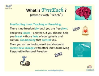www.FreeEach.com	
  	
  	
  www.LinkageForLife.com	

	
  
Linkage For Life	

FreeEaching	
  is	
  not	
  Teaching	
  or	
  Preaching	
  
There	
  is	
  no	
  freedom	
  for	
  un<l	
  you	
  are	
  free	
  from.	
  
I	
  help	
  you	
  locate	
  –	
  and	
  then,	
  if	
  you	
  choose,	
  help	
  
you	
  break	
  –	
  those	
  links	
  of	
  your	
  gene<c	
  and	
  
cultural	
  condiGoning	
  that	
  control	
  you.	
  	
  
Then	
  you	
  can	
  control	
  yourself	
  and	
  choose	
  to	
  
create	
  new	
  linkages	
  with	
  other	
  individuals	
  living	
  
Responsible	
  Personal	
  Freedom.	
  
26
What	
  is	
  FreeEach	
  ?	
  
(rhymes	
  with	
  “Teach”)	
  
 