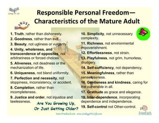 www.FreeEach.com	
  	
  	
  www.LinkageForLife.com	

	
  
Linkage For Life	

 Responsible	
  Personal	
  Freedom—	
  	
  
CharacterisGcs	
  of	
  the	
  Mature	
  Adult	
  
1. Truth, rather than dishonesty.
2. Goodness, rather than evil.
3. Beauty, not ugliness or vulgarity.
4. Unity, wholeness, and
transcendence of opposites, not
arbitrariness or forced choices.
5. Aliveness, not deadness or the
mechanization of life.
6. Uniqueness, not bland uniformity.
7. Perfection and necessity, not
sloppiness, inconsistency, or accident.
8. Completion, rather than
incompleteness.
9. Justice and order, not injustice and
lawlessness.
10. Simplicity, not unnecessary
complexity.
11. Richness, not environmental
impoverishment.
12. Effortlessness, not strain.
13. Playfulness, not grim, humorless,
drudgery.
14. Self-sufﬁciency, not dependency.
15. Meaningfulness, rather than
senselessness.
16. Gentleness and kindness, caring for
the vulnerable in all.
17. Gratitude as grace and elegance.
18. Inter-dependence, incorporating
dependence and independence.
19. Self-control not Other-control.	
   27
 