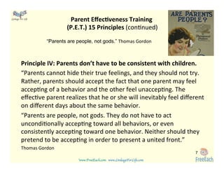 www.FreeEach.com	
  	
  	
  www.LinkageForLife.com	

	
  
Linkage For Life	

Parent	
  EﬀecGveness	
  Training	
  	
  
(P.E.T.)	
  15	
  Principles	
  (con<nued)	
  
Principle	
  IV:	
  Parents	
  don’t	
  have	
  to	
  be	
  consistent	
  with	
  children.	
  	
  
“Parents	
  cannot	
  hide	
  their	
  true	
  feelings,	
  and	
  they	
  should	
  not	
  try.	
  
Rather,	
  parents	
  should	
  accept	
  the	
  fact	
  that	
  one	
  parent	
  may	
  feel	
  
accep<ng	
  of	
  a	
  behavior	
  and	
  the	
  other	
  feel	
  unaccep<ng.	
  The	
  
eﬀec<ve	
  parent	
  realizes	
  that	
  he	
  or	
  she	
  will	
  inevitably	
  feel	
  diﬀerent	
  
on	
  diﬀerent	
  days	
  about	
  the	
  same	
  behavior.	
  	
  
“Parents	
  are	
  people,	
  not	
  gods.	
  They	
  do	
  not	
  have	
  to	
  act	
  
uncondi<onally	
  accep<ng	
  toward	
  all	
  behaviors,	
  or	
  even	
  
consistently	
  accep<ng	
  toward	
  one	
  behavior.	
  Neither	
  should	
  they	
  
pretend	
  to	
  be	
  accep<ng	
  in	
  order	
  to	
  present	
  a	
  united	
  front.”	
  	
  
Thomas	
  Gordon	
  	
  
	
  
	
  
7
“Parents are people, not gods.” Thomas	
  Gordon	
  
 