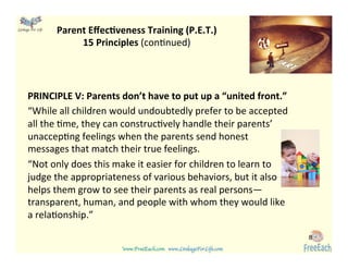 www.FreeEach.com	
  	
  	
  www.LinkageForLife.com	

	
  
Linkage For Life	

Parent	
  EﬀecGveness	
  Training	
  (P.E.T.)	
  
15	
  Principles	
  (con<nued)	
  
PRINCIPLE	
  V:	
  Parents	
  don’t	
  have	
  to	
  put	
  up	
  a	
  “united	
  front.”	
  	
  
“While	
  all	
  children	
  would	
  undoubtedly	
  prefer	
  to	
  be	
  accepted	
  
all	
  the	
  <me,	
  they	
  can	
  construc<vely	
  handle	
  their	
  parents’	
  
unaccep<ng	
  feelings	
  when	
  the	
  parents	
  send	
  honest	
  
messages	
  that	
  match	
  their	
  true	
  feelings.	
  	
  
“Not	
  only	
  does	
  this	
  make	
  it	
  easier	
  for	
  children	
  to	
  learn	
  to	
  
judge	
  the	
  appropriateness	
  of	
  various	
  behaviors,	
  but	
  it	
  also	
  
helps	
  them	
  grow	
  to	
  see	
  their	
  parents	
  as	
  real	
  persons—	
  
transparent,	
  human,	
  and	
  people	
  with	
  whom	
  they	
  would	
  like	
  
a	
  rela<onship.”	
  	
  
	
  
8
 
