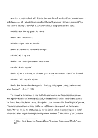 Angelica, as a matched pair with Sparrow, is a sort of female version of him, in on the game, 
and she does not fall victim to his rhetorical skill but deftly counters with her own gambit (“I’m 
sure you will anyway”). However, in Hamlet, Polonius, a true pedant, is not so lucky: 
Polonius: How does my good Lord Hamlet? 
Hamlet: Well, God-a-mercy. 
Polonius: Do you know me, my lord? 
Hamlet: Excellent well, you are a fishmonger. 
Polonius: Not I, my lord. 
Hamlet: Then I would you were so honest a man. 
Polonius: Honest, my lord? 
Hamlet: Ay sir, to be honest, as this world goes, is to be one man pick’d out of ten thousand. 
Polonius: That’s very true, my lord. 
Hamlet: For if the sun breed maggots in a dead dog, being a good kissing carrion----have 
you a daughter? (II.ii.171-182) 
The respective stories make it clear that both Jack Sparrow and Hamlet are dispossessed. 
Jack Sparrow has lost his ship the Black Pearl, while Hamlet has lost his father and his claim to 
the throne. Describing Prince Hamlet, Hillary Gatti could just as well be describing Jack Sparrow, 
“Hamlet remains without anything that he can call his own, dispossessed, just like the court 
Fools. Only his wit and his intelligence and his wit remain for him to use as weapons to protect 
himself in a world he perceives as profoundly corrupt and false.”8 The Pirates of the Caribbean 
8 Hillary Gatti, Essays on Giordano Bruno, “Bruno and Shakespeare: Hamlet”, page 
148. 
 