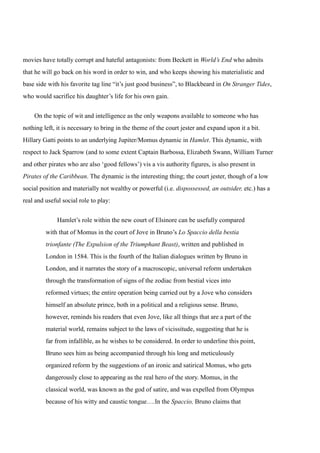 movies have totally corrupt and hateful antagonists: from Beckett in World’s End who admits 
that he will go back on his word in order to win, and who keeps showing his materialistic and 
base side with his favorite tag line “it’s just good business”, to Blackbeard in On Stranger Tides, 
who would sacrifice his daughter’s life for his own gain. 
On the topic of wit and intelligence as the only weapons available to someone who has 
nothing left, it is necessary to bring in the theme of the court jester and expand upon it a bit. 
Hillary Gatti points to an underlying Jupiter/Momus dynamic in Hamlet. This dynamic, with 
respect to Jack Sparrow (and to some extent Captain Barbossa, Elizabeth Swann, William Turner 
and other pirates who are also ‘good fellows’) vis a vis authority figures, is also present in 
Pirates of the Caribbean. The dynamic is the interesting thing; the court jester, though of a low 
social position and materially not wealthy or powerful (i.e. dispossessed, an outsider, etc.) has a 
real and useful social role to play: 
Hamlet’s role within the new court of Elsinore can be usefully compared 
with that of Momus in the court of Jove in Bruno’s Lo Spaccio della bestia 
trionfante (The Expulsion of the Triumphant Beast), written and published in 
London in 1584. This is the fourth of the Italian dialogues written by Bruno in 
London, and it narrates the story of a macroscopic, universal reform undertaken 
through the transformation of signs of the zodiac from bestial vices into 
reformed virtues; the entire operation being carried out by a Jove who considers 
himself an absolute prince, both in a political and a religious sense. Bruno, 
however, reminds his readers that even Jove, like all things that are a part of the 
material world, remains subject to the laws of vicissitude, suggesting that he is 
far from infallible, as he wishes to be considered. In order to underline this point, 
Bruno sees him as being accompanied through his long and meticulously 
organized reform by the suggestions of an ironic and satirical Momus, who gets 
dangerously close to appearing as the real hero of the story. Momus, in the 
classical world, was known as the god of satire, and was expelled from Olympus 
because of his witty and caustic tongue….In the Spaccio, Bruno claims that 
 