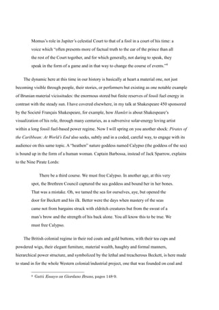 Momus’s role in Jupiter’s celestial Court to that of a fool in a court of his time: a 
voice which “often presents more of factual truth to the ear of the prince than all 
the rest of the Court together, and for which generally, not daring to speak, they 
speak in the form of a game and in that way to change the course of events.”9 
The dynamic here at this time in our history is basically at heart a material one, not just 
becoming visible through people, their stories, or performers but existing as one notable example 
of Brunian material vicissitudes: the enormous stored but finite reserves of fossil fuel energy in 
contrast with the steady sun. I have covered elsewhere, in my talk at Shakespeare 450 sponsored 
by the Societé Français Shakespeare, for example, how Hamlet is about Shakespeare’s 
visualization of his role, through many centuries, as a subversive solar-energy loving artist 
within a long fossil fuel-based power regime. Now I will spring on you another shock: Pirates of 
the Caribbean: At World’s End also seeks, subtly and in a coded, careful way, to engage with its 
audience on this same topic. A “heathen” nature goddess named Calypso (the goddess of the sea) 
is bound up in the form of a human woman. Captain Barbossa, instead of Jack Sparrow, explains 
to the Nine Pirate Lords: 
There be a third course. We must free Calypso. In another age, at this very 
spot, the Brethren Council captured the sea goddess and bound her in her bones. 
That was a mistake. Oh, we tamed the sea for ourselves, aye, but opened the 
door for Beckett and his ilk. Better were the days when mastery of the seas 
came not from bargains struck with eldritch creatures but from the sweat of a 
man’s brow and the strength of his back alone. You all know this to be true. We 
must free Calypso. 
The British colonial regime in their red coats and gold buttons, with their tea cups and 
powdered wigs, their elegant furniture, material wealth, haughty and formal manners, 
hierarchical power structure, and symbolized by the lethal and treacherous Beckett, is here made 
to stand in for the whole Western colonial/industrial project, one that was founded on coal and 
9 Gatti Essays on Giordano Bruno, pages 148-9. 
 