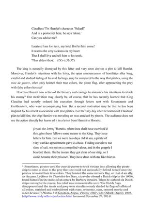 Claudius: 'Tis Hamlet's character. 'Naked!' 
And in a postscript here, he says 'alone.' 
Can you advise me? 
Laertes: I am lost in it, my lord. But let him come! 
It warms the very sickness in my heart 
That I shall live and tell him to his teeth, 
'Thus didest thou.' (IV.vii.37-57) 
The king is naturally dismayed by this letter and very soon devises a plot to kill Hamlet. 
Moreover, Hamlet’s intentions with his letter, the open announcement of hostilities after long, 
careful and studied hiding of his real feelings, may be compared to the way that pirates, using the 
ruse de guerre, often only hoisted their true colors, the pirate flag, after approaching the prey 
with false colors hoisted1 
How has Hamlet now achieved the bravery and courage to announce his intentions to attack 
his enemy? One motivation may clearly be, of course, that he has recently learned that King 
Claudius had secretly ordered his execution through letters sent with Rosencrantz and 
Guildenstern, who were accompanying him. But a second motivation may be that he has been 
inspired by his recent association with real pirates. For the very day after he learned of Claudius’ 
plan to kill him, the ship Hamlet was traveling on was attacked by pirates. The audience does not 
see the action directly but learns of it in a letter from Hamlet to Horatio: 
[reads the letter] 'Horatio, when thou shalt have overlook'd 
this, give these fellows some means to the King. They have 
letters for him. Ere we were two days old at sea, a pirate of 
very warlike appointment gave us chase. Finding ourselves too 
slow of sail, we put on a compelled valour, and in the grapple I 
boarded them. On the instant they got clear of our ship; so I 
alone became their prisoner. They have dealt with me like thieves 
1 Sometimes, pirates used the ruse de guerre to trick victims into allowing the pirate 
ship to come so close to the prey that she could not successfully defend herself once the 
pirates revealed their true colors. They hoisted the same nation’s flag, or that of an ally, 
as the prey. Le Sieur du Chastelet des Boys, a traveler aboard a Dutch ship in the 1600s, 
found himself in the midst of an attack by Barbary corsairs. When he sighted six Dutch 
ships coming to the rescue, his relief was immeasurable until “the Dutch flags 
disappeared and the masts and poop were simultaneously shaded by flags of taffeta of 
all colors, enriched and embroidered with stars, crescents, suns, crossed swords and 
other devices.” (Pirates, 87) Konstam, Angus. Pirates 1660-1730. Oxford: Osprey, 1998. 
http://www.cindyvallar.com/tactics.html (accessed November 23, 2014). 
 