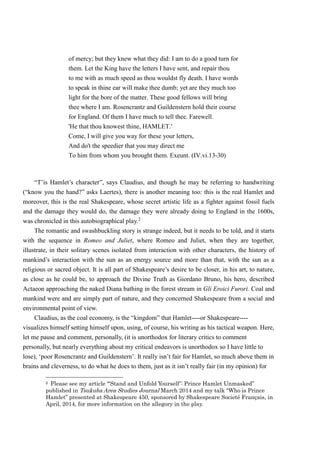 of mercy; but they knew what they did: I am to do a good turn for 
them. Let the King have the letters I have sent, and repair thou 
to me with as much speed as thou wouldst fly death. I have words 
to speak in thine ear will make thee dumb; yet are they much too 
light for the bore of the matter. These good fellows will bring 
thee where I am. Rosencrantz and Guildenstern hold their course 
for England. Of them I have much to tell thee. Farewell. 
'He that thou knowest thine, HAMLET.' 
Come, I will give you way for these your letters, 
And do't the speedier that you may direct me 
To him from whom you brought them. Exeunt. (IV.vi.13-30) 
“T’is Hamlet’s character”, says Claudius, and though he may be referring to handwriting 
(“know you the hand?” asks Laertes), there is another meaning too: this is the real Hamlet and 
moreover, this is the real Shakespeare, whose secret artistic life as a fighter against fossil fuels 
and the damage they would do, the damage they were already doing to England in the 1600s, 
was chronicled in this autobiographical play.2 
The romantic and swashbuckling story is strange indeed, but it needs to be told, and it starts 
with the sequence in Romeo and Juliet, where Romeo and Juliet, when they are together, 
illustrate, in their solitary scenes isolated from interaction with other characters, the history of 
mankind’s interaction with the sun as an energy source and more than that, with the sun as a 
religious or sacred object. It is all part of Shakespeare’s desire to be closer, in his art, to nature, 
as close as he could be, to approach the Divine Truth as Giordano Bruno, his hero, described 
Actaeon approaching the naked Diana bathing in the forest stream in Gli Eroici Furori. Coal and 
mankind were and are simply part of nature, and they concerned Shakespeare from a social and 
environmental point of view. 
Claudius, as the coal economy, is the “kingdom” that Hamlet----or Shakespeare---- 
visualizes himself setting himself upon, using, of course, his writing as his tactical weapon. Here, 
let me pause and comment, personally, (it is unorthodox for literary critics to comment 
personally, but nearly everything about my critical endeavors is unorthodox so I have little to 
lose), ‘poor Rosencrantz and Guildenstern’. It really isn’t fair for Hamlet, so much above them in 
brains and cleverness, to do what he does to them, just as it isn’t really fair (in my opinion) for 
2 Please see my article “‘Stand and Unfold Yourself ’: Prince Hamlet Unmasked” 
published in Tsukuba Area Studies Journal March 2014 and my talk “Who is Prince 
Hamlet” presented at Shakespeare 450, sponsored by Shakespeare Societé Français, in 
April, 2014, for more information on the allegory in the play. 
 