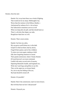Horatio, from the start: 
Hamlet: Sir, in my heart there was a kind of fighting 
That would not let me sleep. (Methought) I lay 
Worse than the mutines in the bilboes, Rashly--- 
And praised by rashness for it---let us know 
Our indiscretion sometimes serves us well 
When our deep plots do pall, and that should learn us 
There’s a divinity that shapes our ends, 
Rough-hew them how we will. 
Horatio: That is most certain. 
Hamlet: Up from my cabin, 
My sea-gown scarf'd about me, in the dark 
Grop'd I to find out them; had my desire, 
Finger'd their packet, and in fine withdrew 
To mine own room again; making so bold 
(My fears forgetting manners) to unseal 
Their grand commission; where I found, Horatio 
(O royal knavery!), an exact command, 
Larded with many several sorts of reasons, 
Importing Denmark's health, and England's too, 
With, hoo! such bugs and goblins in my life- 
That, on the supervise, no leisure bated, 
No, not to stay the finding of the axe, 
My head should be struck off. 
Horatio: Is't possible? 
Hamlet: Here's the commission; read it at more leisure. 
But wilt thou bear me how I did proceed? 
Horatio: I beseech you. 
 