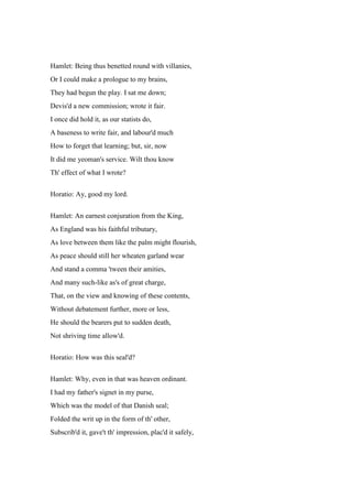 Hamlet: Being thus benetted round with villanies, 
Or I could make a prologue to my brains, 
They had begun the play. I sat me down; 
Devis'd a new commission; wrote it fair. 
I once did hold it, as our statists do, 
A baseness to write fair, and labour'd much 
How to forget that learning; but, sir, now 
It did me yeoman's service. Wilt thou know 
Th' effect of what I wrote? 
Horatio: Ay, good my lord. 
Hamlet: An earnest conjuration from the King, 
As England was his faithful tributary, 
As love between them like the palm might flourish, 
As peace should still her wheaten garland wear 
And stand a comma 'tween their amities, 
And many such-like as's of great charge, 
That, on the view and knowing of these contents, 
Without debatement further, more or less, 
He should the bearers put to sudden death, 
Not shriving time allow'd. 
Horatio: How was this seal'd? 
Hamlet: Why, even in that was heaven ordinant. 
I had my father's signet in my purse, 
Which was the model of that Danish seal; 
Folded the writ up in the form of th' other, 
Subscrib'd it, gave't th' impression, plac'd it safely, 
 