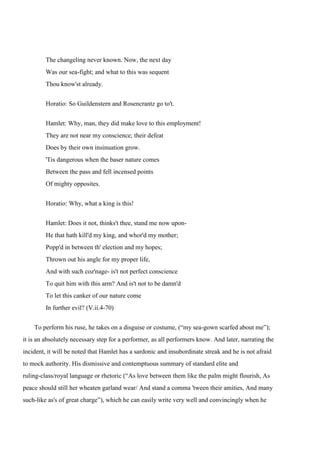 The changeling never known. Now, the next day 
Was our sea-fight; and what to this was sequent 
Thou know'st already. 
Horatio: So Guildenstern and Rosencrantz go to't. 
Hamlet: Why, man, they did make love to this employment! 
They are not near my conscience; their defeat 
Does by their own insinuation grow. 
'Tis dangerous when the baser nature comes 
Between the pass and fell incensed points 
Of mighty opposites. 
Horatio: Why, what a king is this! 
Hamlet: Does it not, thinks't thee, stand me now upon- 
He that hath kill'd my king, and whor'd my mother; 
Popp'd in between th' election and my hopes; 
Thrown out his angle for my proper life, 
And with such coz'nage- is't not perfect conscience 
To quit him with this arm? And is't not to be damn'd 
To let this canker of our nature come 
In further evil? (V.ii.4-70) 
To perform his ruse, he takes on a disguise or costume, (“my sea-gown scarfed about me”); 
it is an absolutely necessary step for a performer, as all performers know. And later, narrating the 
incident, it will be noted that Hamlet has a sardonic and insubordinate streak and he is not afraid 
to mock authority. His dismissive and contemptuous summary of standard elite and 
ruling-class/royal language or rhetoric (“As love between them like the palm might flourish, As 
peace should still her wheaten garland wear/ And stand a comma 'tween their amities, And many 
such-like as's of great charge”), which he can easily write very well and convincingly when he 
 