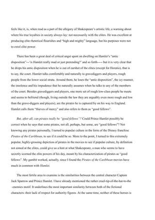 feels like it, is, when read as a part of the allegory of Shakespeare’s artistic life, a warning about 
where his true loyalties in society always lay: not necessarily with the elites. He was excellent at 
producing elite rhetorical flourishes and “high and mighty” language, but his purposes were not 
to extol elite power. 
There has been a great deal of critical angst spent on dwelling on Hamlet’s “antic 
disposition”---‘is Hamlet really mad or just pretending?’ and so forth----- but it is very clear that 
he drops his antic disposition when he is out of earshot of the elites (except for Horatio), that is 
to say, the court. Hamlet talks comfortably and naturally to gravediggers and players, rough 
people from the lower social strata. Around them, he loses the “antic disposition”, the icy manner, 
the insolence and his impudence that he naturally assumes when he talks to any of the members 
of the court. Besides gravediggers and players, one more set of rough low-class people he meets 
and seems to befriend (though, living outside the law they are arguably even more rough and low 
than the grave-diggers and players), are the pirates he is captured by on his way to England. 
Hamlet calls them “thieves of mercy” and also refers to them as “good fellows”. 
But, after all, can pirates really be “good fellows”? Could Prince Hamlet possibly be 
correct when he says that some pirates, not all, perhaps, but some, are “good fellows”? Not 
knowing any pirates personally, I turned to popular culture in the form of the Disney franchise 
Pirates of the Caribbean, to see if it could be so. More to the point, I turned to this extremely 
popular, highly-grossing depiction of pirates in the movies to see if popular culture, by definition 
not aimed at the elites, could give us a hint at what Shakespeare, a man who seems to have 
secretly scorned the elite powers of his day, meant by his characterization of pirates as “good 
fellows”. My gambit worked, actually, since I found the Pirates of the Caribbean movies have 
much in common with Hamlet. 
The most fertile area to examine is the similarities between the central character Captain 
Jack Sparrow and Prince Hamlet. I have already mentioned the rather cruel-tip-of-the-hat-to-the 
–enemies motif. It underlines the most important similarity between both of the fictional 
characters: their lack of respect for authority figures. At the same time, neither of these heroes is 
 