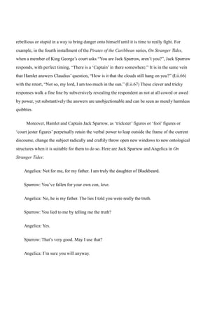 rebellious or stupid in a way to bring danger onto himself until it is time to really fight. For 
example, in the fourth installment of the Pirates of the Caribbean series, On Stranger Tides, 
when a member of King George’s court asks “You are Jack Sparrow, aren’t you?”, Jack Sparrow 
responds, with perfect timing, “There is a ‘Captain’ in there somewhere.” It is in the same vein 
that Hamlet answers Claudius’ question, “How is it that the clouds still hang on you?” (I.ii.66) 
with the retort, “Not so, my lord, I am too much in the sun.” (I.ii.67) These clever and tricky 
responses walk a fine line by subversively revealing the respondent as not at all cowed or awed 
by power, yet substantively the answers are unobjectionable and can be seen as merely harmless 
quibbles. 
Moreover, Hamlet and Captain Jack Sparrow, as ‘trickster’ figures or ‘fool’ figures or 
‘court jester figures’ perpetually retain the verbal power to leap outside the frame of the current 
discourse, change the subject radically and craftily throw open new windows to new ontological 
structures when it is suitable for them to do so. Here are Jack Sparrow and Angelica in On 
Stranger Tides: 
Angelica: Not for me, for my father. I am truly the daughter of Blackbeard. 
Sparrow: You’ve fallen for your own con, love. 
Angelica: No, he is my father. The lies I told you were really the truth. 
Sparrow: You lied to me by telling me the truth? 
Angelica: Yes. 
Sparrow: That’s very good. May I use that? 
Angelica: I’m sure you will anyway. 
 