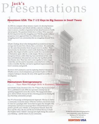 Jack's
Presentations
1.
Boomtown USA: The 7 1/2 Keys to Big Success in Small Towns

As CEO of a company whose mission, in part, is to develop business
in rural communities, Jack Schultz felt like a detective looking for
clues to answer a number of questions he had about hometown health
and prosperity. The questions boiled down to these: What separated
the thriving towns from the struggling ones? Did the people within a
prosperous town approach their lives differently than those in a
struggling town? Can communities that are struggling rebound? If so,
how?

Schultz’s feelings about what distinguished successful towns from the
average ones became first a theory, then a conviction. He continually
saw the same characteristics from one great town to another. These
characteristics by themselves weren’t earth-shattering, but considered
together, they began to build a case for exactly how successful towns
set themselves apart, often by a wide margin. The keys to success
emerged as if from a milk-white fog, hazy and distant at first, with
lines and definitions obscured; but over time, the fog lifted and the
keys became clear. These keys don’t come together to form a magic
wand; they can’t be used to resuscitate a near-dead town within a few
weeks or months. But they can lead to significant improvement in a
town’s economy and growth.

Boomtown USA constructs a case for exploring America’s hometowns.
Whether you’re a local entrepreneur, government leader or CEO of a
                                                     R

company looking to relocate, the story of the agurbs are worthy of
investigation.




2.
Hometown Entrepreneurs:
             Y o ur New Pa ra dig m S hift in Economic Dev elopment
                                          1
Jack Schultz’s book, Boomtown USA, The 7 2 Keys to Big Success in Small
Towns, published in early 2004, has spawned a nonstop tour of
speaking engagements across the country. The engagements don’t
grow old for Schultz; because he has a burning passion for sharing the
keys that help communities prosper.

Key #5 is Encourage an Entrepreneurial Approach. This key is vital to
a community’s economic future. If this has not been your town’s focus
it’s time for a paradigm shift. Towns that recognize the strength of the
entrepreneur and learn to encourage them will find themselves on a
positive growth curve. Schultz, an entrepreneur himself, shares the
hows and the whys, the dos and the don’ts behind this key to build
that brighter future. Schultz’s message just might change the course of    To find out more about bringing Jack to
your thinking – and the future of your community.                           your community, contact Boomtown
                                                                                  Institute at 217.342.4443 or
                                                                                    lhuston@agracel.com.
 