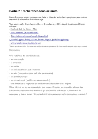 Partie 2 : recherches tous azimuts
Prenez le nom du suspect que vous avez choisi et faites des recherches à son propos, pour avoir un
maximum d’informations à dire à son sujet.
Vous pouvez mêler des recherches libres et des recherches ciblées à partir des sites de référence
suivants :
- Casebook: Jack the Ripper - Main
- Jack L'éventreur (fr-academic.com)
- https://wiki.casebook.org/special_allpages.html
- Jack the Ripper - History, Victims, Letters, Suspects. (jack-the-ripper.org)
- le livre JackEventreur_Sophie_Herfort
Toutes vos trouvailles devront être référencées et comporter le lien vers le site où vous avez trouvé
l’information.
Vous recherchez des informations sur :
- son nom complet
- sa profession
- son métier
- son lien avec l’Affaire Jack l’éventreur
- son alibi (pourquoi on pense qu’il n’est pas coupable)
- son portrait physique
- son portrait moral (ses idées, ses valeurs morales)
- tout élément de sa biographie qui est intéressant dans le cadre d’une enquête
Même s’il n’est pas sûr que vous puissiez tout trouver. Organisez vos trouvailles selon ce plan.
Réfléchissez : devez-vous faire traduire ce que vous trouvez, sachant que la présentation du
personnage se fera en anglais ? Ou ne faudrait-il mieux pas conserver les informations en anglais ?
 