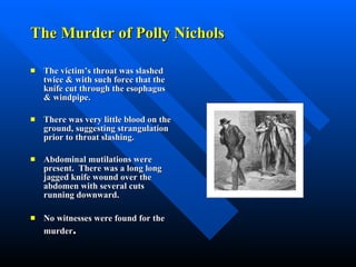 The Murder of Polly Nichols The victim’s throat was slashed twice & with such force that the knife cut through the esophagus & windpipe. There was very little blood on the ground, suggesting strangulation prior to throat slashing. Abdominal mutilations were present.  There was a long long jagged knife wound over the abdomen with several cuts running downward.  No witnesses were found for the murder . 