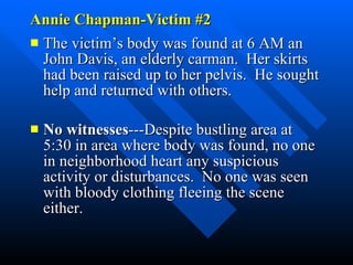 Annie Chapman-Victim #2 The victim’s body was found at 6 AM an John Davis, an elderly carman.  Her skirts had been raised up to her pelvis.  He sought help and returned with others.  No witnesses ---Despite bustling area at 5:30 in area where body was found, no one in neighborhood heart any suspicious activity or disturbances.  No one was seen with bloody clothing fleeing the scene either. 