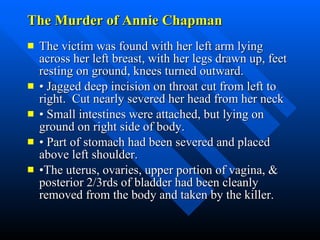 The Murder of Annie Chapman The victim was found with her left arm lying across her left breast, with her legs drawn up, feet resting on ground, knees turned outward. •  Jagged deep incision on throat cut from left to right.  Cut nearly severed her head from her neck •  Small intestines were attached, but lying on ground on right side of body. •  Part of stomach had been severed and placed above left shoulder. • The uterus, ovaries, upper portion of vagina, & posterior 2/3rds of bladder had been cleanly removed from the body and taken by the killer.  