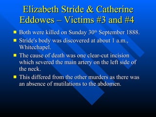 Elizabeth Stride & Catherine Eddowes – Victims #3 and #4  Both were killed on Sunday 30 th  September 1888. Stride's body was discovered at about 1 a.m., Whitechapel.  The cause of death was one clear-cut incision which severed the main artery on the left side of the neck. This differed from the other murders as there was an absence of mutilations to the abdomen. 