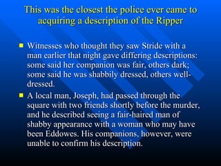 This was the closest the police ever came to acquiring a description of the Ripper Witnesses who thought they saw Stride with a man earlier that night gave differing descriptions: some said her companion was fair, others dark; some said he was shabbily dressed, others well-dressed. A local man, Joseph, had passed through the square with two friends shortly before the murder, and he described seeing a fair-haired man of shabby appearance with a woman who may have been Eddowes. His companions, however, were unable to confirm his description. 